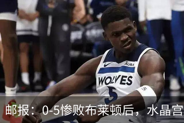 邮报:0-5惨败布莱顿后,水晶宫主帅主教练帅位告急,可能下课